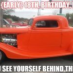 Happy EARLY Birthday, Blake!! | HAPPY 
{EARLY}
18TH, BIRTHDAY, BLAKE!! CAN YOU SEE YOURSELF BEHIND THE WHEEL? | image tagged in happy early birthday blake | made w/ Imgflip meme maker