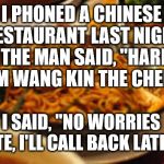 Chinese Chef | I PHONED A CHINESE RESTAURANT LAST NIGHT AND THE MAN SAID, "HARROW, I'M WANG KIN THE CHEF"; I SAID, "NO WORRIES MATE, I'LL CALL BACK LATER!" | image tagged in chinese food | made w/ Imgflip meme maker
