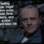 Hannibal Lecter | feeling cute. might have some liver, fava beans, and a nice chianti later. idk | image tagged in hannibal lecter,the silence of the lambs,feeling cute,felt cute,memes | made w/ Imgflip meme maker