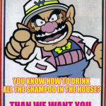 Wario wants you  | YOU KNOW HOW TO DRINK ALL THE SHAMPOO IN THE HOUSE? THAN WE WANT YOU. | image tagged in wario wants you | made w/ Imgflip meme maker