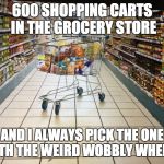 Grocery cart in aisle | 600 SHOPPING CARTS IN THE GROCERY STORE; AND I ALWAYS PICK THE ONE WITH THE WEIRD WOBBLY WHEEL... | image tagged in grocery cart in aisle | made w/ Imgflip meme maker