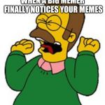 Flabders squeal  | WHEN A BIG MEMER FINALLY NOTICES YOUR MEMES | image tagged in flabders squeal | made w/ Imgflip meme maker
