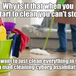 Cleaning | Why is it that when you start to clean you can't stop; You want to just clean everything in your path like a mad cleaning cyborg assimilating all dirt. | image tagged in cleaning,memes | made w/ Imgflip meme maker