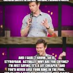 Styrofoam is Forever:  Drew Barth Comedy. | THE DEBEERS GUY ON TV SAYS, "A DIAMOND IS FOREVER." AND MY GIRLFRIEND SMILED AT ME AND SAID, "YOU KNOW, A DIAMOND IS FOREVER."; AND I SAID, "I KNOW.  SO IS STYROFOAM.  ACTUALLY.  WHY ARE YOU CRYING?  I'M JUST SAYING, IT'S A LOT CHEAPER.  AND YOU'D NEVER LOSE YOUR RING IN THE POOL.  IT'D BE LIKE A BOAT KEY CHAIN--IT'D JUST FLOAT." | image tagged in drew barth,jewelry,styrofoam,comedy,plastic is forever,engagement | made w/ Imgflip meme maker