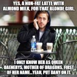 Ryan Gosling Starbucks | YES, A NON-FAT LATTE WITH ALMOND MILK, FOR THAT BLONDE GIRL. I ONLY KNOW HER AS QUEEN DAENERYS, MOTHER OF DRAGONS, FIRST OF HER NAME...YEAH, PUT DANY ON IT. | image tagged in ryan gosling starbucks | made w/ Imgflip meme maker