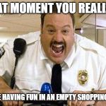 Mall Cop | THAT MOMENT YOU REALIZED; YOU'RE HAVING FUN IN AN EMPTY SHOPPING MALL | image tagged in mall cop | made w/ Imgflip meme maker