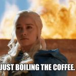 Daenerys Targaryen Fire | JUST BOILING THE COFFEE. | image tagged in daenerys targaryen fire | made w/ Imgflip meme maker