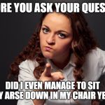 Angry Woman Pointing Finger | BEFORE YOU ASK YOUR QUESTION; DID I EVEN MANAGE TO SIT MY ARSE DOWN IN MY CHAIR YET? | image tagged in angry woman pointing finger | made w/ Imgflip meme maker