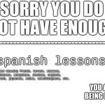 Sorry You Do Not Have Enough | spanish lessons; also missing french, korean, siamese, chinese, mongolian, italian, english, gibberish, japanese, anime, somethingnese, etc. | image tagged in sorry you do not have enough | made w/ Imgflip meme maker