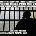 Man In Jail | MY BROTHER TOOK GOING TO JAIL REALLY BADLY. HE REFUSED FOOD, DRINKS. HE SPAT AND SWORE AT ANYONE WHO CAME NEAR HIM AND STARTED THROWING THINGS EVERYWHERE. AFTER THAT WE NEVER PLAYED MONOPOLY AGAIN. | image tagged in man in jail | made w/ Imgflip meme maker