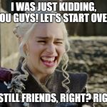 Danaerys Laughing | I WAS JUST KIDDING, YOU GUYS! LET'S START OVER. WE STILL FRIENDS, RIGHT? RIGHT? | image tagged in danaerys laughing | made w/ Imgflip meme maker