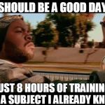 At this time I will be "certified" | SHOULD BE A GOOD DAY; JUST 8 HOURS OF TRAINING ON A SUBJECT I ALREADY KNOW | image tagged in it was a good day | made w/ Imgflip meme maker
