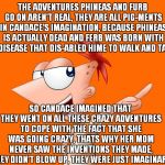 phineas and ferb  | THE ADVENTURES PHINEAS AND FURB GO ON AREN'T REAL, THEY ARE ALL PIG-MENTS IN CANDACE'S IMAGINATION, BECAUSE PHINEAS IS ACTUALLY DEAD AND FERB WAS BORN WITH A DISEASE THAT DIS-ABLED HIME TO WALK AND TALK; SO CANDACE IMAGINED THAT THEY WENT ON ALL THESE CRAZY ADVENTURES TO COPE WITH THE FACT THAT SHE WAS GOING CRAZY, THATS WHY HER MOM NEVER SAW THE INVENTIONS THEY MADE, THEY DIDN'T BLOW UP, THEY WERE JUST IMAGINARY | image tagged in phineas and ferb | made w/ Imgflip meme maker