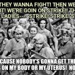 HANDS OFF MY UTERUS! | IF THEY WANNA FIGHT! THEN WE'LL FIGHT!
WE'RE GOIN ON STRIKE!! THAT'S RIGHT LADIES---- STRIKE! STRIKE! STRIKE!! BECAUSE NOBODY'S GONNA GET THEIR HANDS ON MY BODY OR MY UTERUS! 
NOBODY!! | image tagged in angry women,political,pro choice | made w/ Imgflip meme maker