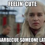 Mad Daenerys | FEELIN’ CUTE; MIGHT BARBECUE SOMEONE LATER, IDK. | image tagged in mad daenerys | made w/ Imgflip meme maker
