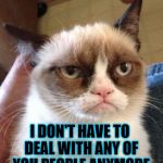 R.I.P., Grumpy... I'll miss your good humor and warm smile... | WHAT'S THE ONLY GOOD NEWS ABOUT ME BEING DEAD? I DON'T HAVE TO DEAL WITH ANY OF YOU PEOPLE ANYMORE | image tagged in bad pun grumpy cat,dead,grumpy cat,funny,meme,cats | made w/ Imgflip meme maker