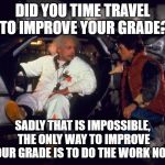 Back to The Future Doc & Marty @ DeLorean | DID YOU TIME TRAVEL TO IMPROVE YOUR GRADE? SADLY THAT IS IMPOSSIBLE, THE ONLY WAY TO IMPROVE YOUR GRADE IS TO DO THE WORK NOW | image tagged in back to the future doc  marty  delorean | made w/ Imgflip meme maker