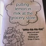 bowser evil plot | putting lemon in milk at the grocery store | image tagged in bowser evil plot | made w/ Imgflip meme maker
