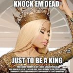 Nicki Minaj Queen Crown | WHEN YOU KNOCK EM DEAD; JUST TO BE A KING; LEAH BENOIT; THIS IS ABOUT MACBETH. IN ACT 1, SCENE 5, MACBETH KILLED KING DUNCAN AS A PLAN TO BECOME KING. THIS IS RELEVANT TO THE STORY BECAUSE IT BASICALLY STARTED A DOMINO AFFECT FOR MACBETH. HE STARTS MURDERING MORE AND MORE PEOPLE TO COVER UP HIS DEEDS. I USED THIS PICTURE AND CAPTION BECAUSE HE WAS TRYING TO PORTRAY THAT HE WAS THE GOOD GUY,TO THE PEOPLE IN THE KINGDOM BUT HE WAS ACTUALLY "KNOCKING PEOPLE DEAD", IN OTHER WORDS KILLING PEOPLE. | image tagged in nicki minaj queen crown | made w/ Imgflip meme maker
