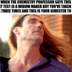 Fabio Hair Swish | WHEN THE CHEMISTRY PROFESSOR SAYS THIS NEXT TEST IS A WIDOW MAKER BUT YOU'VE TAKEN THE CLASS THREE TIMES AND THIS IS YOUR SEMESTER TO SHINE. | image tagged in fabio hair swish | made w/ Imgflip meme maker