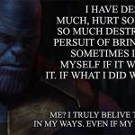 TheMadTitan | I HAVE DESTROYED MUCH, HURT SO MANY, CAUSED SO MUCH DESTRUCTION IN THE PERSUIT OF BRINGING BALANCE. SOMETIMES I WONDER TO MYSELF IF IT WAS ALL WORTH IT. IF WHAT I DID WAS TRULY RIGHT. ME? I TRULY BELIVE THAT I WAS RIGHT IN MY WAYS. EVEN IF MY WAYS WEREN’T RIGHT | image tagged in themadtitan | made w/ Imgflip meme maker