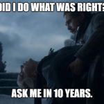 Jon kills Dany | DID I DO WHAT WAS RIGHT? ASK ME IN 10 YEARS. | image tagged in jon kills dany | made w/ Imgflip meme maker