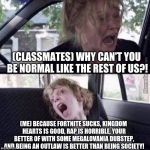Why can't you be normal (blank) | (CLASSMATES) WHY CAN'T YOU BE NORMAL LIKE THE REST OF US?! (ME) BECAUSE FORTNITE SUCKS, KINGDOM HEARTS IS GOOD, RAP IS HORRIBLE, YOUR BETTER OF WITH SOME MEGALOVANIA DUBSTEP, AND BEING AN OUTLAW IS BETTER THAN BEING SOCIETY! | image tagged in why can't you be normal blank | made w/ Imgflip meme maker