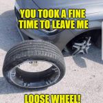 loose wheel | YOU TOOK A FINE TIME TO LEAVE ME; LOOSE WHEEL! | image tagged in loose wheel | made w/ Imgflip meme maker