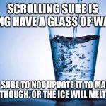 Water | SCROLLING SURE IS TIRING HAVE A GLASS OF WATER! BE SURE TO NOT UPVOTE IT TO MANY TIMES THOUGH, OR THE ICE WILL MELT IN HOT | image tagged in water | made w/ Imgflip meme maker