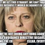 theresa may | SO LET ME GET THIS STRAIGHT: WE CAN'T BAIL OUT BRITISH STEEL BECAUSE IT WOULD BE AGAINST EU LAW TO DO SO; BUT WE'RE NOT DOING ANYTHING ABOUT THE ANTI-TAX-AVOIDANCE DIRECTIVE BECAUSE WE'RE LEAVING THE EU.                     

CLEAR, EVERYBODY? | image tagged in theresa may | made w/ Imgflip meme maker