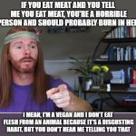 Vegans vs. Everyone | IF YOU EAT MEAT AND YOU TELL ME YOU EAT MEAT, YOU'RE A HORRIBLE PERSON AND SHOULD PROBABLY BURN IN HELL; I MEAN, I'M A VEGAN AND I DON'T EAT FLESH FROM AN ANIMAL BECAUSE IT'S A DISGUSTING HABIT, BUT YOU DON'T HEAR ME TELLING YOU THAT | image tagged in sarcastic guru 2,vegans,vegan | made w/ Imgflip meme maker