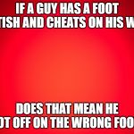 Red Background | IF A GUY HAS A FOOT FETISH AND CHEATS ON HIS WIFE DOES THAT MEAN HE GOT OFF ON THE WRONG FOOT? | image tagged in red background | made w/ Imgflip meme maker