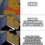Winnie the pooh elegant x3 | SHOE; COMMON LEATHER PADDING FOOT PROCTECTION; AN EXTERNAL COVERING FOR THE HUMAN FOOT, USUALLY OF LEATHER AND CONSISTING OF A MORE OR LESS STIFF OR HEAVY SOLE AND A LIGHTER UPPER PART ENDING A SHORT DISTANCE ABOVE, AT, OR BELOW THE ANKLE. | image tagged in winnie the pooh elegant x3 | made w/ Imgflip meme maker