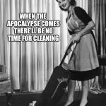 50's Housework | WHEN THE APOCALYPSE COMES THERE’LL BE NO TIME FOR CLEANING | image tagged in 50's housework | made w/ Imgflip meme maker