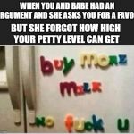 petty | WHEN YOU AND BABE HAD AN ARGUMENT AND SHE ASKS YOU FOR A FAVOR; BUT SHE FORGOT HOW HIGH YOUR PETTY LEVEL CAN GET | image tagged in petty | made w/ Imgflip meme maker