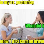 Women drivers | I ran into my ex. yesterday; What did he say? I don’t know, I just kept on driving | image tagged in two women talking,divorce,bad pun | made w/ Imgflip meme maker