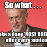 Corbyn - Nasal Breathe punctuation | So what . . . If I take a deep 'NOSE BREATHE'           after every sentence; #cultofcorbyn #labourisdead #weaintcorbyn #wearecorbyn #gtto #jc4pm2019 #jc4pm Corbyn Abbott McDonnell | image tagged in cultofcorbyn,labourisdead,communist socialist,gtto jc4pm,funny,wearecorbyn weaintcorbyn | made w/ Imgflip meme maker