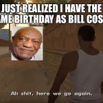 Ah shit, here we go again | JUST REALIZED I HAVE THE SAME BIRTHDAY AS BILL COSBY. | image tagged in ah shit here we go again | made w/ Imgflip meme maker