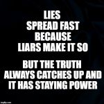 Truth versus lies | LIES SPREAD FAST BECAUSE LIARS MAKE IT SO; BUT THE TRUTH ALWAYS CATCHES UP AND IT HAS STAYING POWER | image tagged in black background,truth versus lies,truth,lies | made w/ Imgflip meme maker