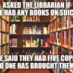 Library | ASKED THE LIBRARIAN IF SHE HAD ANY BOOKS ON SUICIDE; SHE SAID THEY HAD FIVE COPIES BUT NO ONE HAS BROUGHT THEM BACK | image tagged in library | made w/ Imgflip meme maker