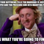Creepy Condescending Wonka In The Eyes High Resolution | IF YOUR BOYFRIEND TELLS YOU MARRIAGE IS JUST A PIECE OF PAPER AND YOU PRESSURE HIM INTO MARRYING YOU ANYWAY; GUESS WHAT YOU'RE GOING TO FIND OUT | image tagged in creepy condescending wonka in the eyes high resolution,creepy condescending wonka | made w/ Imgflip meme maker