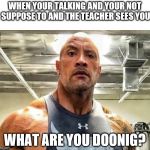 Angry Dwanye Johnson | WHEN YOUR TALKING AND YOUR NOT SUPPOSE TO AND THE TEACHER SEES YOU; WHAT ARE YOU DOONIG? | image tagged in angry dwanye johnson | made w/ Imgflip meme maker