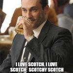 Don Draper Drinking | I LOVE SCOTCH. I LOVE SCOTCH.  SCOTCHY SCOTCH SCOTCH.  HERE IT GOES DOWN, DOWN INTO MY BELLY.  MM MM MM. | image tagged in don draper drinking | made w/ Imgflip meme maker