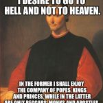 What Machiavelli said | I DESIRE TO GO TO HELL AND NOT TO HEAVEN. IN THE FORMER I SHALL ENJOY THE COMPANY OF POPES, KINGS AND PRINCES, WHILE IN THE LATTER ARE ONLY BEGGARS, MONKS AND APOSTLES. | image tagged in machiavelli,hell,heaven | made w/ Imgflip meme maker