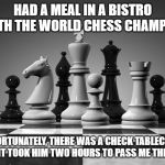 chess pieces | HAD A MEAL IN A BISTRO WITH THE WORLD CHESS CHAMPION; UNFORTUNATELY, THERE WAS A CHECK TABLECLOTH AND IT TOOK HIM TWO HOURS TO PASS ME THE SALT | image tagged in chess pieces | made w/ Imgflip meme maker