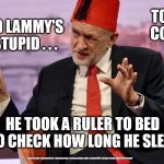 Corbyn - David Lammy | TOMMY CORBYN; DAVID LAMMY'S SO STUPID . . . HE TOOK A RULER TO BED TO CHECK HOW LONG HE SLEPT; #cultofcorbyn #labourisdead #weaintcorbyn #wearecorbyn #gtto #jc4pm2019 #jc4pm Corbyn Abbott McDonnell | image tagged in cultofcorbyn,labourisdead,funny,gtto jc4pm,communist socialist,wearecorbyn weaintcorbyn | made w/ Imgflip meme maker