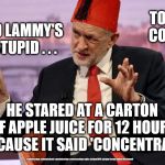Tommy Corbyn - David Lammy | TOMMY CORBYN; DAVID LAMMY'S SO STUPID . . . HE STARED AT A CARTON OF APPLE JUICE FOR 12 HOURS BECAUSE IT SAID 'CONCENTRATE'; #cultofcorbyn #labourisdead #weaintcorbyn #wearecorbyn #gtto #jc4pm2019 #jc4pm Corbyn Abbott McDonnell | image tagged in cultofcorbyn,labourisdead,funny,gtto jc4pm,communist socialist,wearecorbyn weaintcorbyn | made w/ Imgflip meme maker
