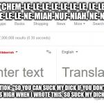 Google Translate Gibberish | "CHEM-LE-LE-LE-LE-LE-LE-LE, LE-LE, LE-LE
CHEM-LE-LE-LE-NE-MIAH-NUF-NIAH, NE-NISH, NE-NISH"; TRANSLATION: "SO YOU CAN SUCK MY DICK IF YOU DON'T LIKE MY SHIT
‘CAUSE I WAS HIGH WHEN I WROTE THIS, SO SUCK MY DICK!" - EMINEM, 2000 | image tagged in google translate gibberish | made w/ Imgflip meme maker