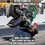 How does this thing work? | AFTER YEARS OF CONSTANT PRACTICE; MIKE STILL DIDN’T QUITE GRASP HIS ROLL IN THE BIKE/RIDER RELATIONSHIP. | image tagged in how does this thing work,practice,motorcycle,ouch,to be continued | made w/ Imgflip meme maker