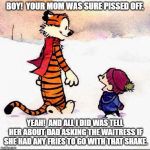 Calvin and hobbs | BOY!  YOUR MOM WAS SURE PISSED OFF. YEAH!  AND ALL I DID WAS TELL HER ABOUT DAD ASKING THE WAITRESS IF SHE HAD ANY FRIES TO GO WITH THAT SHAKE. | image tagged in calvin and hobbs | made w/ Imgflip meme maker